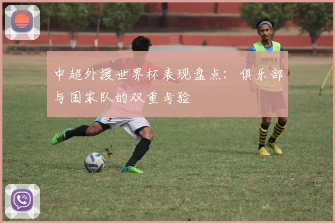 中超外援世界杯表现盘点：俱乐部与国家队的双重考验