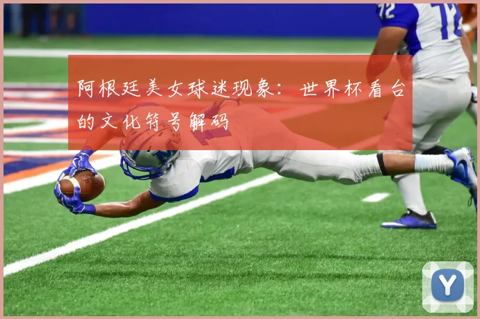 阿根廷美女球迷现象：世界杯看台的文化符号解码