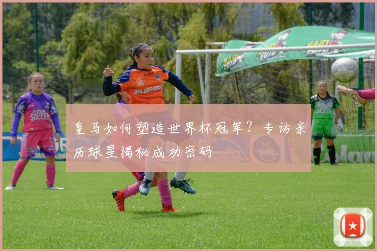 皇马如何塑造世界杯冠军？专访亲历球星揭秘成功密码