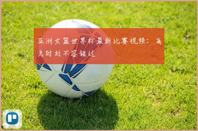 亚洲女篮世界杯最新比赛视频：高光时刻不容错过