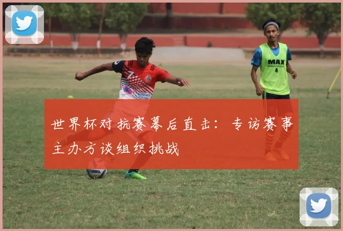 世界杯对抗赛幕后直击:专访赛事主办方谈组织挑战