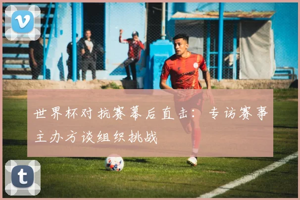 世界杯对抗赛幕后直击：专访赛事主办方谈组织挑战